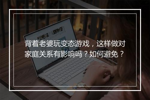 背着老婆玩变态游戏,这样做对家庭关系有影响吗?如何避免?