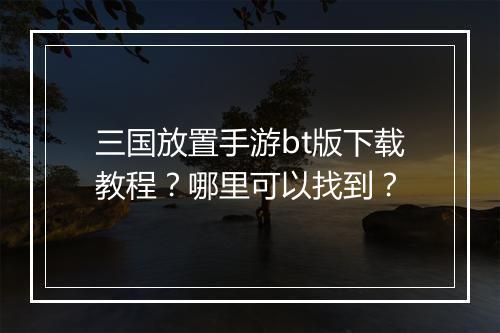 三国放置手游bt版下载教程?哪里可以找到?