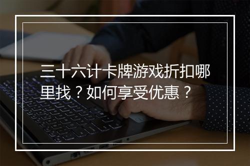 三十六计卡牌游戏折扣哪里找?如何享受优惠?