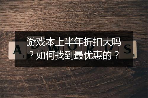 游戏本上半年折扣大吗?如何找到最优惠的?