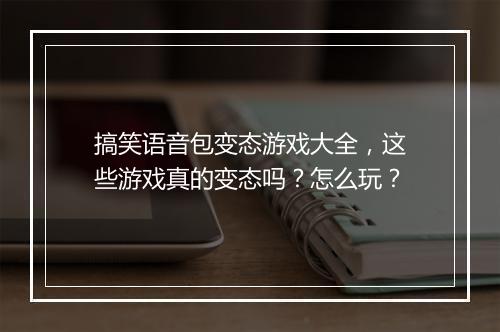 搞笑语音包变态游戏大全，这些游戏真的变态吗？怎么玩？