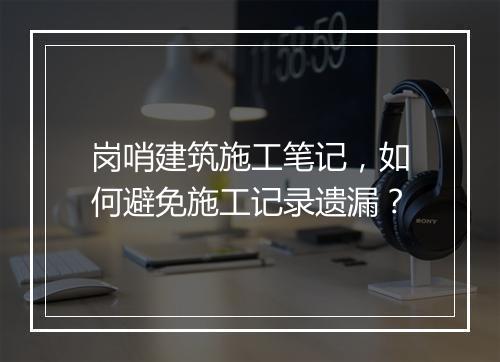 岗哨建筑施工笔记,如何避免施工记录遗漏?