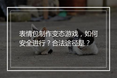 表情包制作变态游戏,如何安全进行?合法途径是?