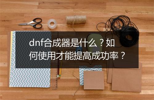 dnf合成器是什么？如何使用才能提高成功率？
