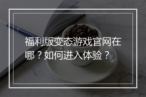 福利版变态游戏官网在哪？如何进入体验？