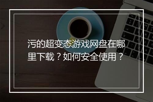 污的超变态游戏网盘在哪里下载?如何安全使用?