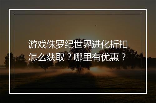 游戏侏罗纪世界进化折扣怎么获取？哪里有优惠？
