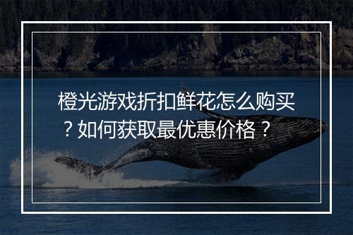橙光游戏折扣鲜花怎么购买？如何获取最优惠价格？