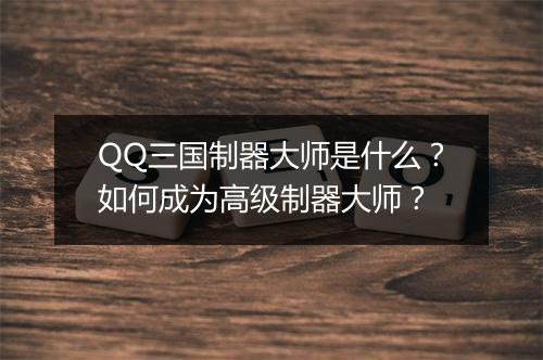 QQ三国制器大师是什么?如何成为高级制器大师?