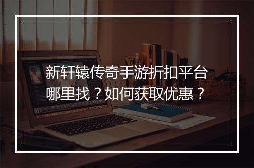 新轩辕传奇手游折扣平台哪里找?如何获取优惠?