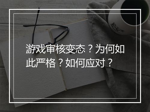 游戏审核变态？为何如此严格？如何应对？