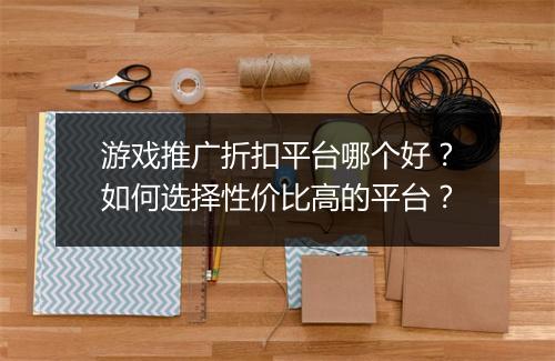 游戏推广折扣平台哪个好?如何选择性价比高的平台?