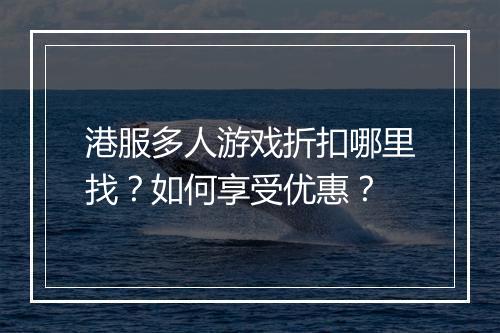港服多人游戏折扣哪里找?如何享受优惠?