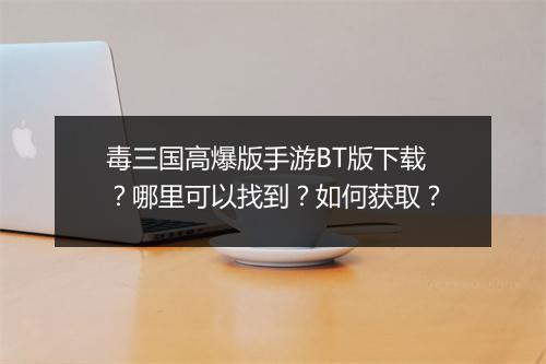 毒三国高爆版手游BT版下载？哪里可以找到？如何获取？