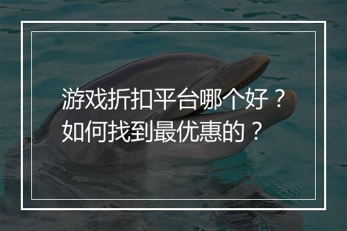 游戏折扣平台哪个好？如何找到最优惠的？