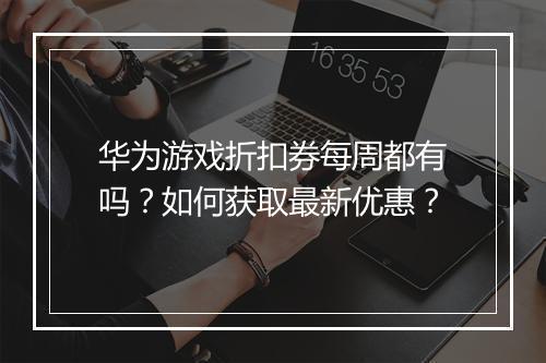 华为游戏折扣券每周都有吗？如何获取最新优惠？