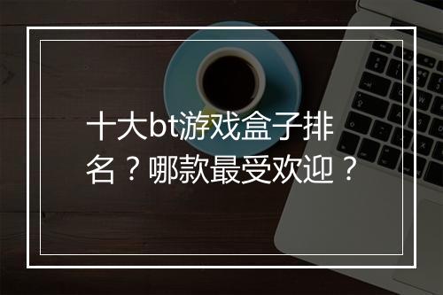 十大bt游戏盒子排名？哪款最受欢迎？