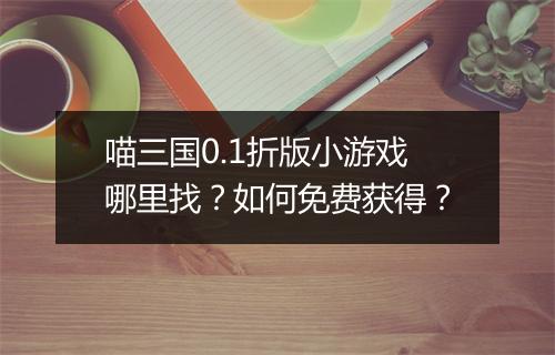 喵三国0.1折版小游戏哪里找？如何免费获得？