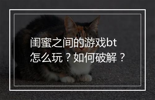 闺蜜之间的游戏bt怎么玩？如何破解？