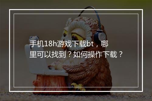 手机18h游戏下载bt，哪里可以找到？如何操作下载？