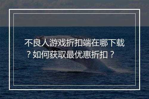 不良人游戏折扣端在哪下载？如何获取最优惠折扣？