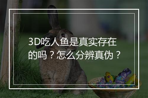 3D吃人鱼是真实存在的吗？怎么分辨真伪？