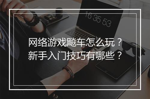 网络游戏飚车怎么玩?新手入门技巧有哪些?