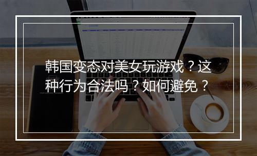 韩国变态对美女玩游戏？这种行为合法吗？如何避免？