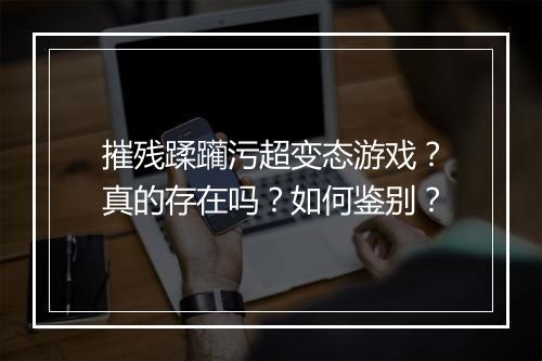 摧残蹂躏污超变态游戏？真的存在吗？如何鉴别？