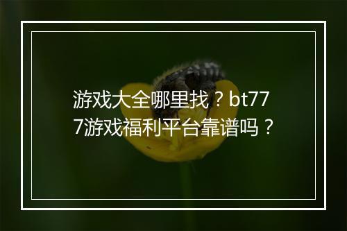 游戏大全哪里找？bt777游戏福利平台靠谱吗？