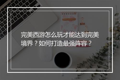 完美西游怎么玩才能达到完美境界？如何打造最强阵容？