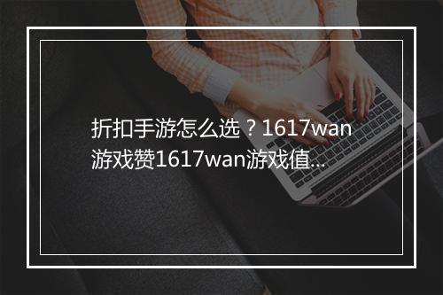 折扣手游怎么选？1617wan游戏赞1617wan游戏值得玩吗？