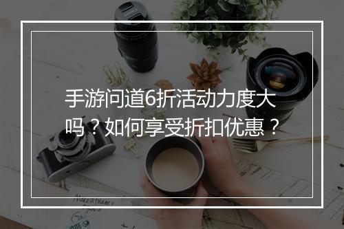 手游问道6折活动力度大吗？如何享受折扣优惠？