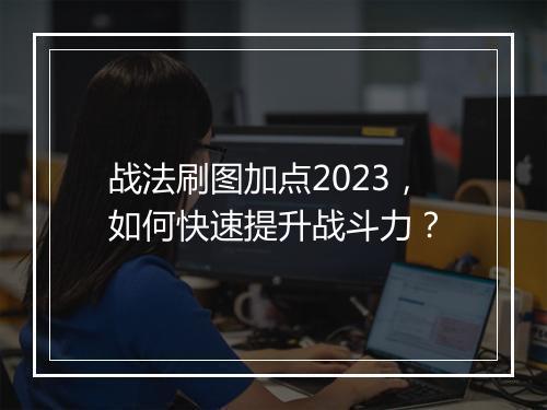 战法刷图加点2023，如何快速提升战斗力？