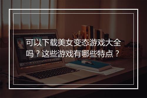可以下载美女变态游戏大全吗？这些游戏有哪些特点？