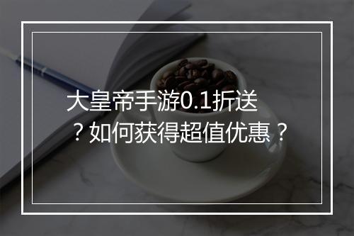 大皇帝手游0.1折送？如何获得超值优惠？