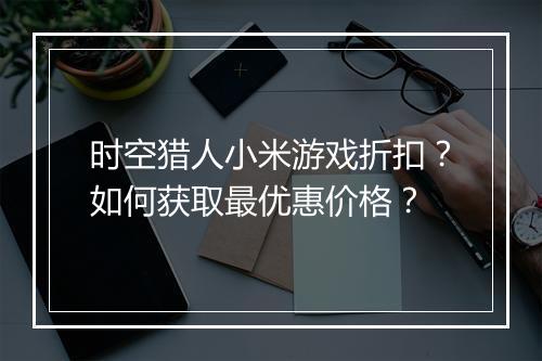 时空猎人小米游戏折扣?如何获取最优惠价格?