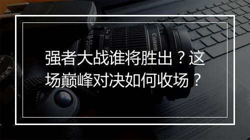 强者大战谁将胜出？这场巅峰对决如何收场？