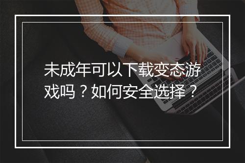 未成年可以下载变态游戏吗？如何安全选择？