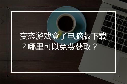变态游戏盒子电脑版下载？哪里可以免费获取？