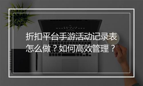 折扣平台手游活动记录表怎么做？如何高效管理？