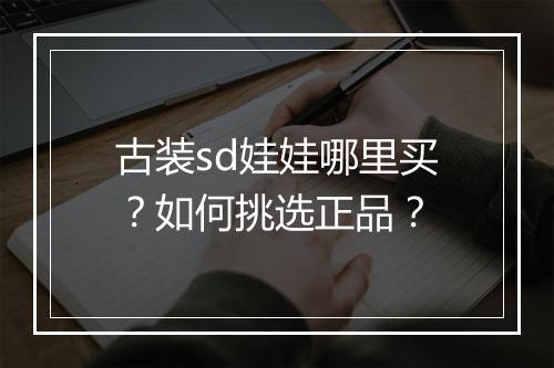 古装sd娃娃哪里买?如何挑选正品?