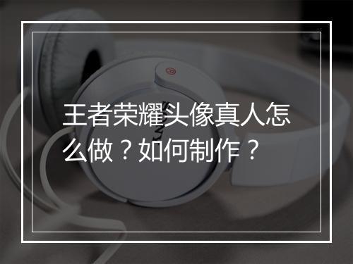 王者荣耀头像真人怎么做？如何制作？