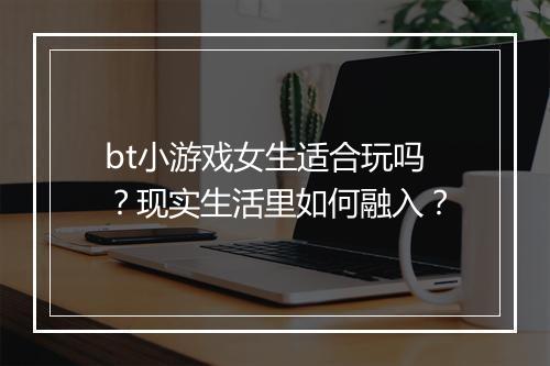 bt小游戏女生适合玩吗？现实生活里如何融入？