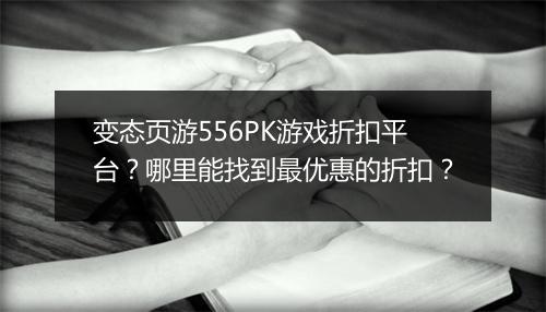 变态页游556PK游戏折扣平台？哪里能找到最优惠的折扣？