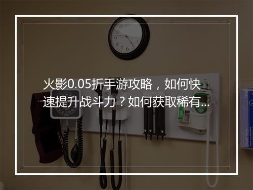 火影0.05折手游攻略,如何快速提升战斗力?如何获取稀有忍者?