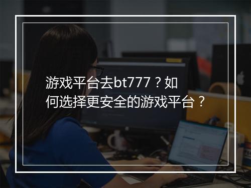 游戏平台去bt777?如何选择更安全的游戏平台?