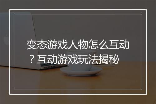变态游戏人物怎么互动？互动游戏玩法揭秘