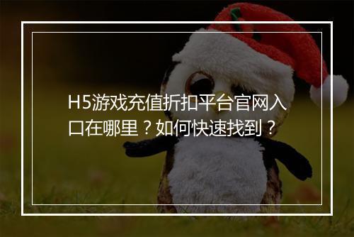 H5游戏充值折扣平台官网入口在哪里?如何快速找到?