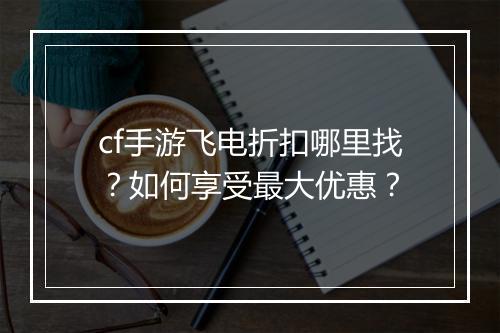 cf手游飞电折扣哪里找？如何享受最大优惠？